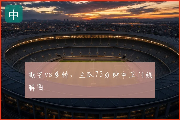 勒芒vs多特，主队73分钟中卫门线解围